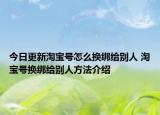 今日更新淘寶號(hào)怎么換綁給別人 淘寶號(hào)換綁給別人方法介紹