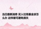 當(dāng)日最新消息 買入垃圾基金該怎么辦 這樣做可避免損失
