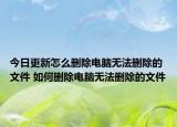 今日更新怎么刪除電腦無(wú)法刪除的文件 如何刪除電腦無(wú)法刪除的文件