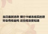 當(dāng)日最新消息 銀行卡被凍結(jié)買的理財(cái)會(huì)有收益嗎 這些規(guī)定要知道