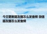 今日更新朋友圈怎么發(fā)音頻 微信朋友圈怎么發(fā)音頻