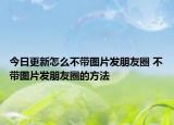 今日更新怎么不帶圖片發(fā)朋友圈 不帶圖片發(fā)朋友圈的方法
