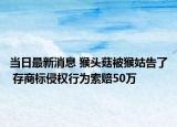 當(dāng)日最新消息 猴頭菇被猴姑告了 存商標(biāo)侵權(quán)行為索賠50萬