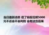 當日最新消息 借了螞蟻花唄5000元不還會不會判刑 會有這些后果