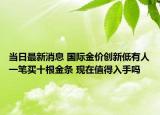 當(dāng)日最新消息 國際金價創(chuàng)新低有人一筆買十根金條 現(xiàn)在值得入手嗎