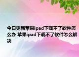 今日更新蘋(píng)果ipad下載不了軟件怎么辦 蘋(píng)果ipad下載不了軟件怎么解決