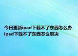今日更新ipad下載不了東西怎么辦 ipad下載不了東西怎么解決