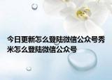 今日更新怎么登陸微信公眾號秀米怎么登陸微信公眾號