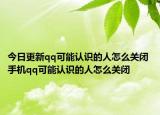 今日更新qq可能認(rèn)識(shí)的人怎么關(guān)閉 手機(jī)qq可能認(rèn)識(shí)的人怎么關(guān)閉