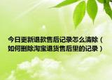 今日更新退款售后記錄怎么清除（如何刪除淘寶退貨售后里的記錄）
