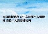 當日最新消息 公戶車能買個人保險嗎 賣給個人需要補稅嗎
