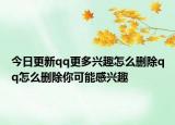 今日更新qq更多興趣怎么刪除qq怎么刪除你可能感興趣