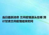 當日最新消息 蘭州疫情源頭在哪 預計甘肅蘭州疫情結束時間