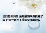 當(dāng)日最新消息 蘭州疫情來(lái)源找到了嗎 甘肅蘭州市下周能全部解封嗎