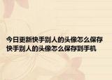 今日更新快手別人的頭像怎么保存 快手別人的頭像怎么保存到手機