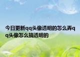 今日更新qq頭像透明的怎么弄qq頭像怎么搞透明的