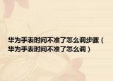 華為手表時間不準(zhǔn)了怎么調(diào)步驟（華為手表時間不準(zhǔn)了怎么調(diào)）