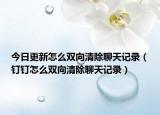 今日更新怎么雙向清除聊天記錄（釘釘怎么雙向清除聊天記錄）