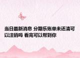 當(dāng)日最新消息 分期樂(lè)賬單未還清可以注銷嗎 看完可以幫到你