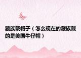 藏族戴帽子（怎么現(xiàn)在的藏族戴的是美國牛仔帽）