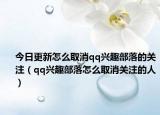 今日更新怎么取消qq興趣部落的關(guān)注（qq興趣部落怎么取消關(guān)注的人）