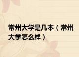 常州大學是幾本（常州大學怎么樣）