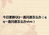 今日更新QQ一直閃退怎么辦（qq一直閃退怎么辦vivo）