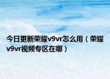 今日更新榮耀v9vr怎么用（榮耀v9vr視頻專區(qū)在哪）