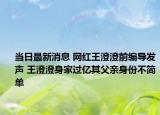 當日最新消息 網紅王澄澄前編導發(fā)聲 王澄澄身家過億其父親身份不簡單