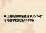 今日更新腎切除能活多久(24歲得腎癌早期能活40年嗎)