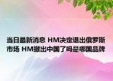當日最新消息 HM決定退出俄羅斯市場 HM撤出中國了嗎是哪國品牌