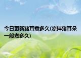 今日更新豬耳煮多久(涼拌豬耳朵一般煮多久)