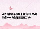 今日更新纖維瘤手術(shù)多久能上班(纖維瘤2cm微創(chuàng)好還是開(kāi)刀好)