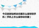 今日更新貼吧動(dòng)態(tài)圖怎么保存到手機(jī)（手機(jī)上怎么保存動(dòng)態(tài)圖）