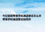 今日更新蘋(píng)果手機(jī)通話錄音怎么弄 蘋(píng)果手機(jī)通話錄音如何弄