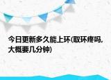 今日更新多久能上環(huán)(取環(huán)疼嗎,大概要幾分鐘)