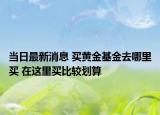 當(dāng)日最新消息 買黃金基金去哪里買 在這里買比較劃算