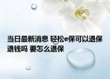 當(dāng)日最新消息 輕松e?？梢酝吮Ｍ隋X(qián)嗎 要怎么退保