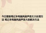 今日更新筆記本電腦風(fēng)扇聲音太大處理方法 筆記本電腦風(fēng)扇聲音大的解決方法