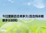今日更新百合煮多久(百合燉冰糖要多長(zhǎng)時(shí)間)