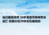 當(dāng)日最新消息 16歲男孩帶妹妹野泳溺亡 在距岸邊20米左右被找到