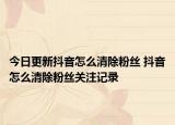 今日更新抖音怎么清除粉絲 抖音怎么清除粉絲關(guān)注記錄