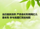當日最新消息 嚴肅查處利用網(wǎng)紅兒童牟利 參與直播打賞的問題