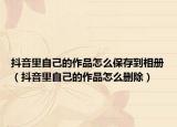 抖音里自己的作品怎么保存到相冊（抖音里自己的作品怎么刪除）