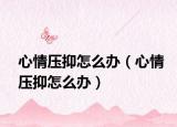 心情壓抑怎么辦（心情壓抑怎么辦）