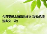 今日更新水箱清洗多久(發(fā)動機(jī)清洗多久一次)