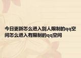 今日更新怎么進入別人限制的qq空間怎么進入有限制的qq空間