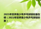 2021年世界青少年乒乓球錦標賽在哪（2021年世界青少年乒乓球錦標賽）