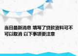 當(dāng)日最新消息 填寫了貸款資料可不可以取消 以下事項(xiàng)要注意