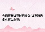 今日更新拔牙過(guò)后多久(拔完智齒多久可以刷牙)